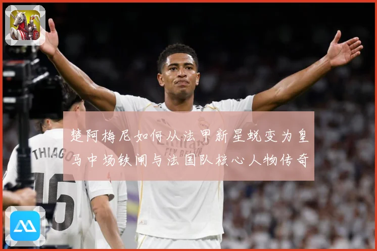 楚阿梅尼如何从法甲新星蜕变为皇马中场铁闸与法国队核心人物传奇