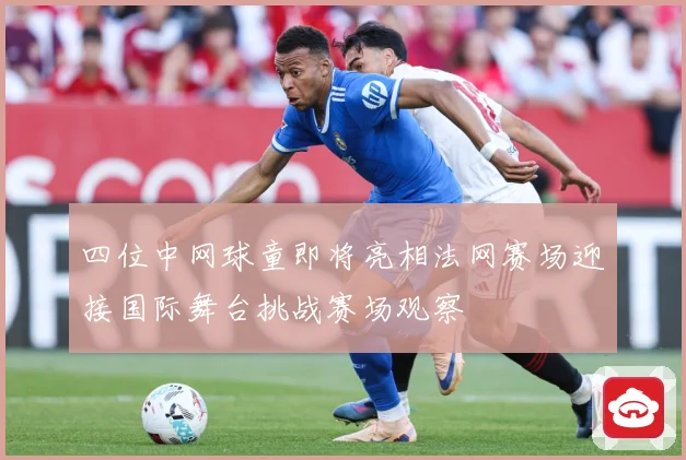 四位中网球童即将亮相法网赛场迎接国际舞台挑战赛场观察