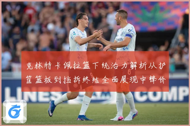 克林特卡佩拉篮下统治力解析从护筐篮板到挡拆终结全面展现中锋价值
