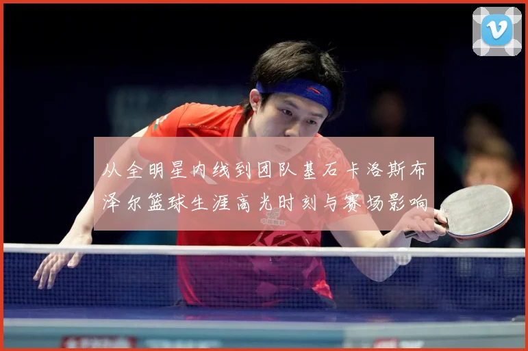 从全明星内线到团队基石卡洛斯布泽尔篮球生涯高光时刻与赛场影响力解析