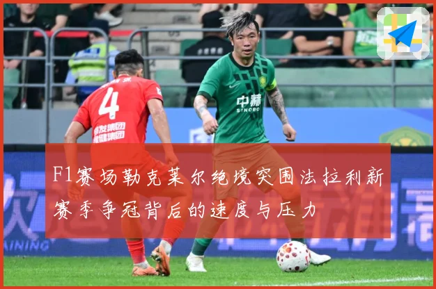 F1赛场勒克莱尔绝境突围法拉利新赛季争冠背后的速度与压力