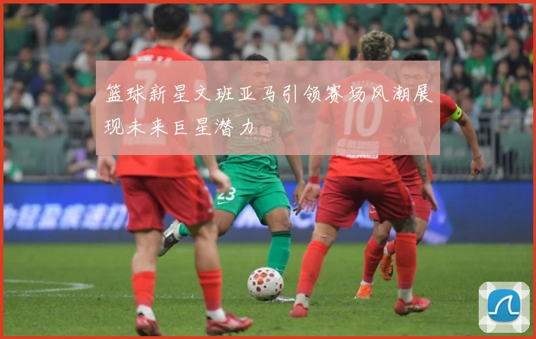 篮球新星文班亚马引领赛场风潮展现未来巨星潜力