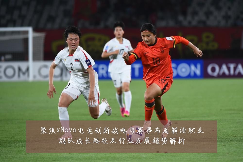 聚焦xNova电竞创新战略与赛事布局解读职业战队成长路径及行业发展趋势解析